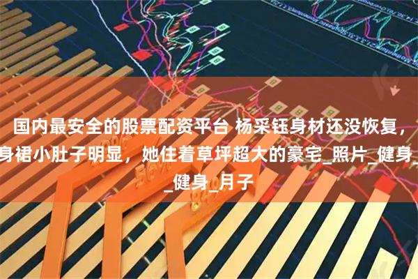 国内最安全的股票配资平台 杨采钰身材还没恢复，穿裹身裙小肚子明显，她住着草坪超大的豪宅_照片_健身_月子