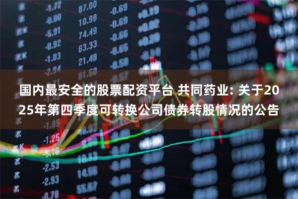 国内最安全的股票配资平台 共同药业: 关于2025年第四季度可转换公司债券转股情况的公告