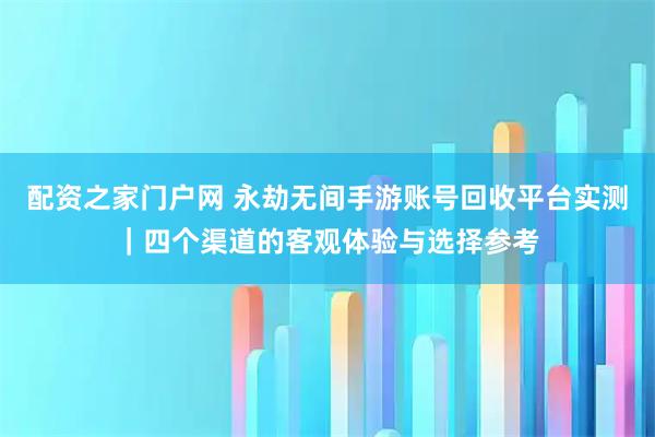 配资之家门户网 永劫无间手游账号回收平台实测｜四个渠道的客观体验与选择参考