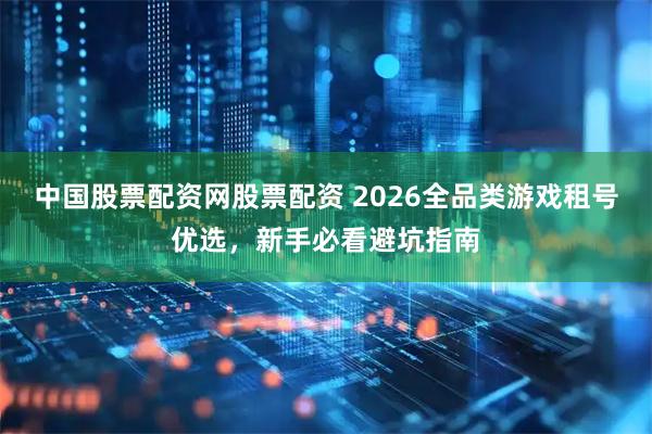 中国股票配资网股票配资 2026全品类游戏租号优选，新手必看避坑指南