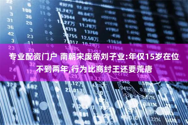 专业配资门户 南朝宋废帝刘子业:年仅15岁在位不到两年,行为比商纣王还要荒唐