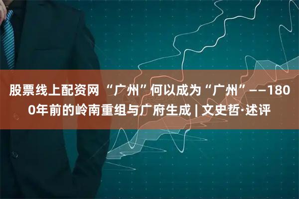 股票线上配资网 “广州”何以成为“广州”——1800年前的岭南重组与广府生成 | 文史哲·述评
