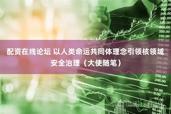 配资在线论坛 以人类命运共同体理念引领核领域安全治理（大使随笔）